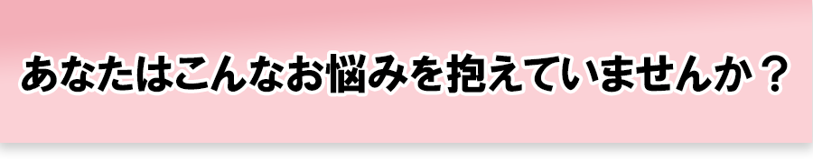 あなたはこんなお悩みを抱えていませんか？